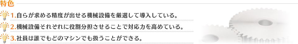 1.自らが求める精度が出せる機械設備を厳選して導入している。2.機械設備それぞれに役割分担させることで対応力を高めている。3.社員は誰でもどのマシンでも扱うことができる。
